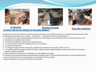 12-AVANT MÉTRÉ DE RESEAU D’ASSAINISSEMENT :
L’étude de coût reste une étape très importante dans tout projet, il est réalisé en prenant en compte plusieurs paramètres liés
à l’assainissement (collecteurs, ouvrages, …traitement) 1- Estimation du coût d’assainissement :
Les éléments de réseaux d’assainissement qui serviront de base pour une analyse des coûts ont été classés comme suit :
Installation et repliement de chantier
Travaux de terrassement tranché pour assainissement,
Le volume total et le type de remblais primaire et secondaire,
Le volume de lit de pose,
La longueur totale en mètre linéaire des conduites leur diamètre et leur natures (PVC, CAO …),
Le nombre total des ouvrages (regards de visites, regards avaloirs, regards borgnes, boites de branchement (simple et
double), nombre des grilles),
Les frais de fourniture de la pose de canalisations et des différents ouvrages
Le calcul de l’avant métré de réseau d’assainissement liquide se base sur les données des profils en long essentiellement les
cotes du terrain naturel, les cotes de projet et les distances entre les regards.
La figure représente une coupe transversal d’une tranchée
Lit de pose Remblai primaire Pose des conduires
 