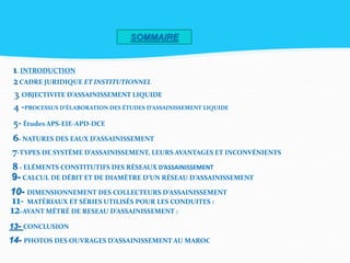 SOMMAIRE
1. INTRODUCTION
2CADRE JURIDIQUE ET INSTITUTIONNEL
3. OBJECTIVITE D’ASSAINISSEMENT LIQUIDE
4 -PROCESSUS D’ÉLABORATION DES ÉTUDES D’ASSAINISSEMENT LIQUIDE
5- Études APS-EIE-APD-DCE
6- NATURES DES EAUX D’ASSAINISSEMENT
7-TYPES DE SYSTÈME D’ASSAINISSEMENT, LEURS AVANTAGES ET INCONVÉNIENTS
8 - ELÉMENTS CONSTITUTIFS DES RÉSEAUX D’ASSAINISSEMENT
9- CALCUL DE DÉBIT ET DE DIAMÈTRE D’UN RÉSEAU D’ASSAINISSEMENT
10- DIMENSIONNEMENT DES COLLECTEURS D’ASSAINISSEMENT
11- MATÉRIAUX ET SÉRIES UTILISÉS POUR LES CONDUITES :
12-AVANT MÉTRÉ DE RESEAU D’ASSAINISSEMENT :
13- CONCLUSION
14- PHOTOS DES OUVRAGES D’ASSAINISSEMENT AU MAROC
 