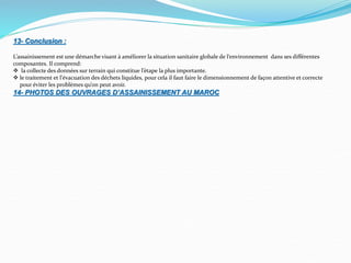 13- Conclusion :
L’assainissement est une démarche visant à améliorer la situation sanitaire globale de l‘environnement dans ses différentes
composantes. Il comprend:
 la collecte des données sur terrain qui constitue l’étape la plus importante.
 le traitement et l'évacuation des déchets liquides, pour cela il faut faire le dimensionnement de façon attentive et correcte
pour éviter les problèmes qu’on peut avoir.
14- PHOTOS DES OUVRAGES D’ASSAINISSEMENT AU MAROC
 