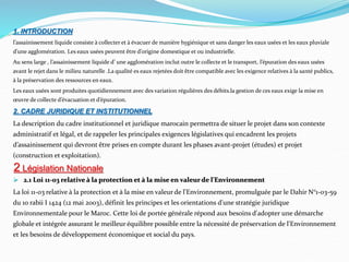 1. INTRODUCTION
l’assainissement liquide consiste à collecter et à évacuer de manière hygiénique et sans danger les eaux usées et les eaux pluviale
d’une agglomération. Les eaux usées peuvent être d’origine domestique et ou industrielle.
Au sens large , l’assainissement liquide d’ une agglomération inclut outre le collecte et le transport, l’épuration des eaux usées
avant le rejet dans le milieu naturelle .La qualité es eaux rejetées doit être compatible avec les exigence relatives à la santé publics,
à la préservation des ressources en eaux.
Les eaux usées sont produites quotidiennement avec des variation régulières des débits.la gestion de ces eaux exige la mise en
œuvre de collecte d’évacuation et d’épuration.
2. CADRE JURIDIQUE ET INSTITUTIONNEL
La description du cadre institutionnel et juridique marocain permettra de situer le projet dans son contexte
administratif et légal, et de rappeler les principales exigences législatives qui encadrent les projets
d’assainissement qui devront être prises en compte durant les phases avant-projet (études) et projet
(construction et exploitation).
 2.1 Loi 11-03 relative à la protection et à la mise en valeur de l'Environnement
La loi 11-03 relative à la protection et à la mise en valeur de l'Environnement, promulguée par le Dahir N°1-03-59
du 10 rabii I 1424 (12 mai 2003), définit les principes et les orientations d'une stratégie juridique
Environnementale pour le Maroc. Cette loi de portée générale répond aux besoins d'adopter une démarche
globale et intégrée assurant le meilleur équilibre possible entre la nécessité de préservation de l'Environnement
et les besoins de développement économique et social du pays.
2 Législation Nationale
 