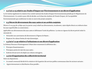  2.2 Loi 12-03 relative aux Etudes d'Impact sur l'Environnement et ses décret d’application
La loi institue également la création d'un comité national des études d'impact Environnemental présidé par le Département de
l'Environnement. Ce comité a pour rôle de décider, sur la base des résultats de l'étude d'impact, de l'acceptabilité
Environnementale qui conditionne la mise en œuvre des projets assujettis.
 2.3 Décret de déversement des eaux usées et ses arrêtés conjoints
Décret n°2-04-553 du 13 hijja 1425 (24 janvier 2005) relatif aux déversements, écoulement, rejets dépôts directs ou indirects dans
les eaux superficielles ou souterraines ;
applicables aux déversements des eaux usées et définissant l’unité de pollution. La mise en vigueur du décret précité induit la
nécessité de :
 Demander une autorisation de déversement à l’Agence de Bassin ;
 Respecter les valeurs limites de rejet domestique.
 2.4 Loi n° 12-90 relative à l’urbanisme et son décret d’application
Le Schéma Directeur d’Aménagement Urbain dont notamment la définition des :
 Principes d’assainissement ;
 Principaux points de rejet des eaux usées ;
 Endroits devant servir de dépôt aux ordures ménagères.
 2.5 Loi d’organisation des collectivité territorial
Selon ses dispositions:
 Le conseil communal décide de la création et de la gestion des services publics communaux dans les secteurs suivants :
 Approvisionnement et distribution d’eau potable ;
 