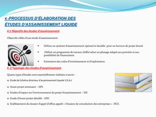 4 -PROCESSUS D’ÉLABORATION DES
ÉTUDES D’ASSAINISSEMENT LIQUIDE
4.1 Objectifs des études d’assainissement
Objectifs-cibles d’une étude d’assainissement:
 Définir un système d’assainissement optimal et durable pour un horizon de projet donné
 Définir un programme de travaux chiffré selon un phasage adapté aux priorités et aux
possibilités de financement
 Estimation des coûts d’investissement et d’exploitation.
4 .2 Typologie des études d’assainissement
Quatre types d’études sont essentiellement réalisées à savoir :
Etude de Schéma directeur d’assainissement liquide S.D.A.L
Avant-projet sommaire – APS
Etudes d’impact sur l’environnement du projet d’assainissement – EIE
Etude d’Avant-projet détaillé - APD
Etablissement du dossier d’appel d’offres appelé « Dossiers de consultation des entreprises » -DCE.
 