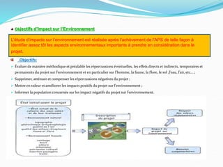 Objectifs d’Impact sur l’Environnement
Objectifs:
 Évaluer de manière méthodique et préalable les répercussions éventuelles, les effets directs et indirects, temporaires et
permanents du projet sur l’environnement et en particulier sur l’homme, la faune, la flore, le sol ,l’eau, l’air, etc… ;
 Supprimer, atténuer et compenser les répercussions négatives du projet ;
 Mettre en valeur et améliorer les impacts positifs du projet sur l’environnement ;
 Informer la population concernée sur les impact négatifs du projet sur l’environnement.
L’étude d’impacte sur l’environnement est réalisée après l'achèvement de l'APS de telle façon à
identifier assez tôt les aspects environnementaux importants à prendre en considération dans le
projet.
 