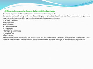 Différents intervenants chargés de la validationdes études
Le Comité régionale des Etudes d’Impact sur l’Environnement est composé de :
Le comité national est présidé par l’autorité gouvernementale ingénieure de l’environnement ou par son
représentant et comprend les représentants des autorités gouvernementales
 le Wally régionale ;
l’équipement ;
le transport ;
 l’environnement;
 l’urbanisme ;
l’énergie et les mines ;
 service d’eau ;
l’agriculture ;
Les autorités gouvernementales qui ne disposent pas de représentants régionaux désignent leur représentant pour
assister aux travaux du comité régional, en tenant compte de la nature du projet et du lieu de son implantation.
 