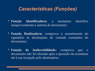 Características (Funções) Função identificadora:   a assinatura identifica inequivocamente a autoria do documento; Função finalizadora:   comprova o assentimento do signatário às declarações de vontade constantes do documento; Função de inalterabilidade:   comprova que o documento não foi alterado após a aposição da assinatura até à sua recepção pelo destinatário. 