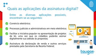 Quais as aplicações da assinatura digital?
Entre as diversas aplicações possíveis,
encontram-se as seguintes:
Comércio eletrônico;
Processos judiciais e administrativos em meio eletrônico;
Facilitar a iniciativa popular na apresentação de projetos
de lei, uma vez que os cidadãos poderão assinar
digitalmente sua adesão às propostas;
Assinatura da declaração de renda e outros serviços
prestados pela Secretaria da Receita Federal;
 