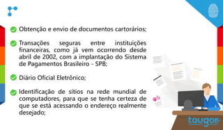 Obtenção e envio de documentos cartorários;
Transações seguras entre instituições
financeiras, como já vem ocorrendo desde
abril de 2002, com a implantação do Sistema
de Pagamentos Brasileiro - SPB;
Diário Oficial Eletrônico;
Identificação de sítios na rede mundial de
computadores, para que se tenha certeza de
que se está acessando o endereço realmente
desejado;
 