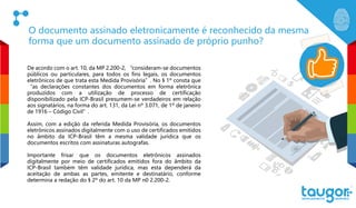 O documento assinado eletronicamente é reconhecido da mesma
forma que um documento assinado de próprio punho?
De acordo com o art. 10, da MP 2.200-2, “consideram-se documentos
públicos ou particulares, para todos os fins legais, os documentos
eletrônicos de que trata esta Medida Provisória”. No § 1º consta que
“as declarações constantes dos documentos em forma eletrônica
produzidos com a utilização de processo de certificação
disponibilizado pela ICP-Brasil presumem-se verdadeiros em relação
aos signatários, na forma do art. 131, da Lei nº 3.071, de 1º de janeiro
de 1916 – Código Civil”.
Assim, com a edição da referida Medida Provisória, os documentos
eletrônicos assinados digitalmente com o uso de certificados emitidos
no âmbito da ICP-Brasil têm a mesma validade jurídica que os
documentos escritos com assinaturas autografas.
Importante frisar que os documentos eletrônicos assinados
digitalmente por meio de certificados emitidos fora do âmbito da
ICP-Brasil também têm validade jurídica, mas esta dependerá da
aceitação de ambas as partes, emitente e destinatário, conforme
determina a redação do § 2º do art. 10 da MP n0 2.200-2.
 