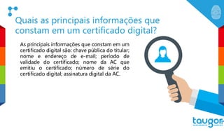 Quais as principais informações que
constam em um certificado digital?
As principais informações que constam em um
certificado digital são: chave pública do titular;
nome e endereço de e-mail; período de
validade do certificado; nome da AC que
emitiu o certificado; número de série do
certificado digital; assinatura digital da AC.
 