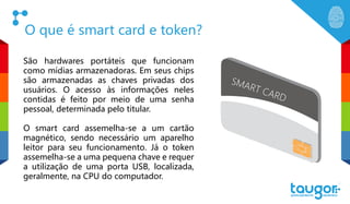 O que é smart card e token?
São hardwares portáteis que funcionam
como mídias armazenadoras. Em seus chips
são armazenadas as chaves privadas dos
usuários. O acesso às informações neles
contidas é feito por meio de uma senha
pessoal, determinada pelo titular.
O smart card assemelha-se a um cartão
magnético, sendo necessário um aparelho
leitor para seu funcionamento. Já o token
assemelha-se a uma pequena chave e requer
a utilização de uma porta USB, localizada,
geralmente, na CPU do computador.
SMART CARD
 