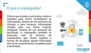 O que é criptografia?
Ciência que estuda os princípios, meios e
métodos para tornar ininteligíveis as
informações, através de um processo de
cifração, e para restaurar informações
cifradas para sua forma original,
inteligível, através de um processo de
decifração. A criptografia também se
preocupa com as técnicas de
criptoanálise, que dizem respeito a
formas de recuperar aquela informação
sem se ter os parâmetros completos para
a decifração.
 