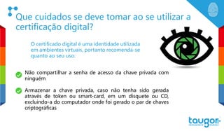 Que cuidados se deve tomar ao se utilizar a
certificação digital?
O certificado digital é uma identidade utilizada
em ambientes virtuais, portanto recomenda-se
quanto ao seu uso:
Não compartilhar a senha de acesso da chave privada com
ninguém
Armazenar a chave privada, caso não tenha sido gerada
através de token ou smart-card, em um disquete ou CD,
excluindo-a do computador onde foi gerado o par de chaves
criptográficas
 