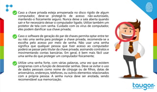 Caso a chave privada esteja armazenada no disco rígido de algum
computador, deve-se protegê-lo de acesso não-autorizado,
mantendo-o fisicamente seguro. Nunca deixe a sala aberta quando
sair e for necessário deixar o computador ligado. Utilize também um
protetor de tela com senha. Cuidado com os vírus de computador,
eles podem danificar sua chave privada;
Caso o software de geração do par de chaves permita optar entre ter
ou não uma senha para proteger a chave privada, recomenda-se a
escolha pelo acesso por meio de senha. Não usar uma senha
significa que qualquer pessoa que tiver acesso ao computador
poderá se passar pelo titular da chave privada, assinando contratos e
movimentando contas bancárias. Em geral, é bem mais fácil usar
uma senha do que proteger um computador fisicamente;
Utilize uma senha forte, com várias palavras, uma vez que existem
programas com a função de desvendar senhas. Deve-se evitar o uso
de dados pessoais como nome de cônjuge ou de filhos, datas de
aniversários, endereços, telefones, ou outros elementos relacionados
com a própria pessoa. A senha nunca deve ser anotada, sendo
recomendável sua memorização.
 