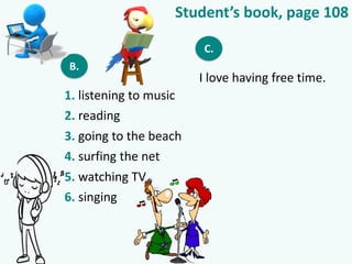 Student’s book, page 108
B.
1. listening to music
2. reading
3. going to the beach
4. surfing the net
5. watching TV
6. singing
C.
I love having free time.
 