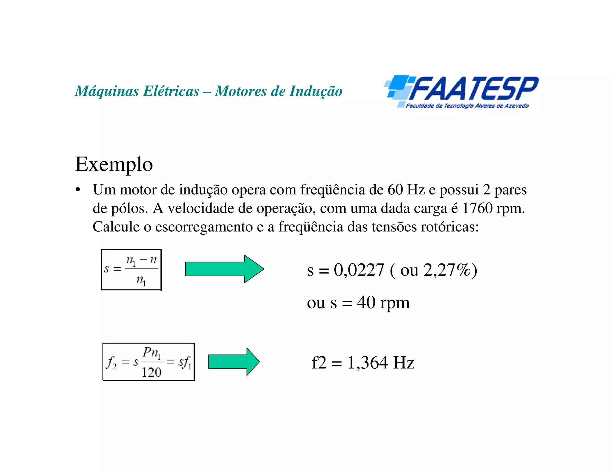 Máquinas Elétricas – Motores de Indução



Exemplo
• Um motor de indução opera com freqüência de 60 Hz e possui 2 pares
  de pólos. A velocidade de operação, com uma dada carga é 1760 rpm.
  Calcule o escorregamento e a freqüência das tensões rotóricas:

                                  s = 0,0227 ( ou 2,27%)
                                  ou s = 40 rpm


                                   f2 = 1,364 Hz
 