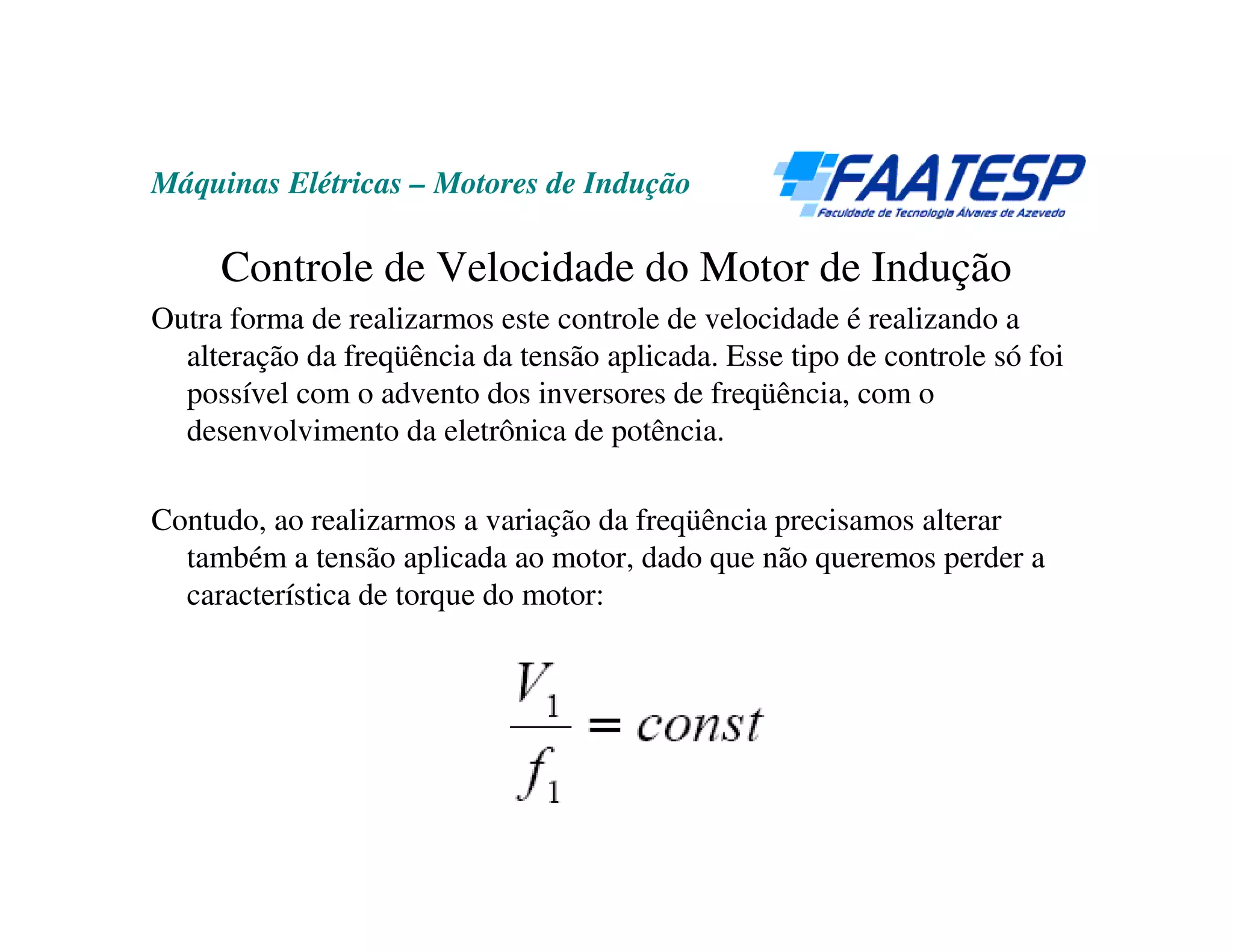 Máquinas Elétricas – Motores de Indução

     Controle de Velocidade do Motor de Indução
Outra forma de realizarmos este controle de velocidade é realizando a
  alteração da freqüência da tensão aplicada. Esse tipo de controle só foi
  possível com o advento dos inversores de freqüência, com o
  desenvolvimento da eletrônica de potência.

Contudo, ao realizarmos a variação da freqüência precisamos alterar
  também a tensão aplicada ao motor, dado que não queremos perder a
  característica de torque do motor:
 