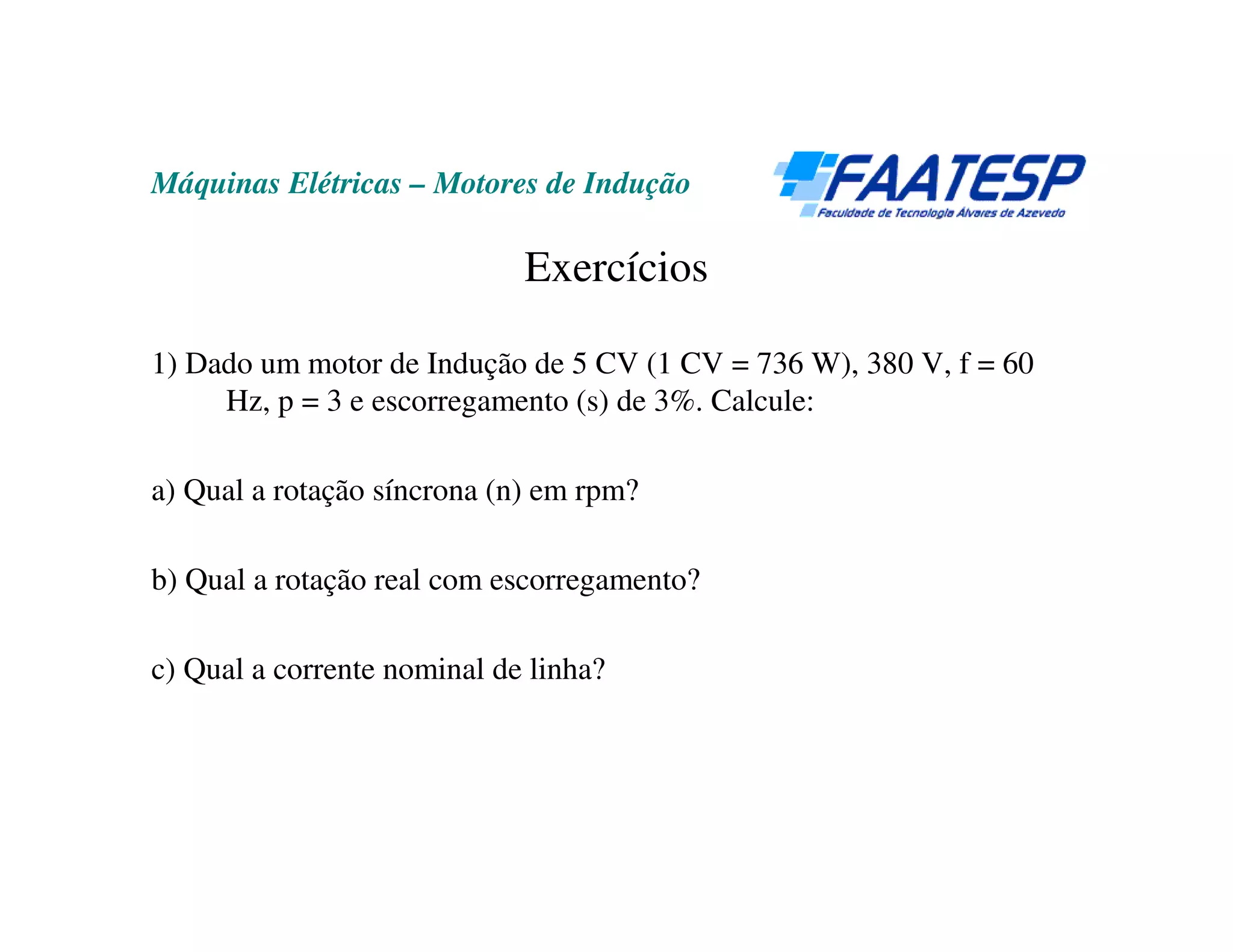 Máquinas Elétricas – Motores de Indução

                             Exercícios

1) Dado um motor de Indução de 5 CV (1 CV = 736 W), 380 V, f = 60
     Hz, p = 3 e escorregamento (s) de 3%. Calcule:

a) Qual a rotação síncrona (n) em rpm?

b) Qual a rotação real com escorregamento?

c) Qual a corrente nominal de linha?
 