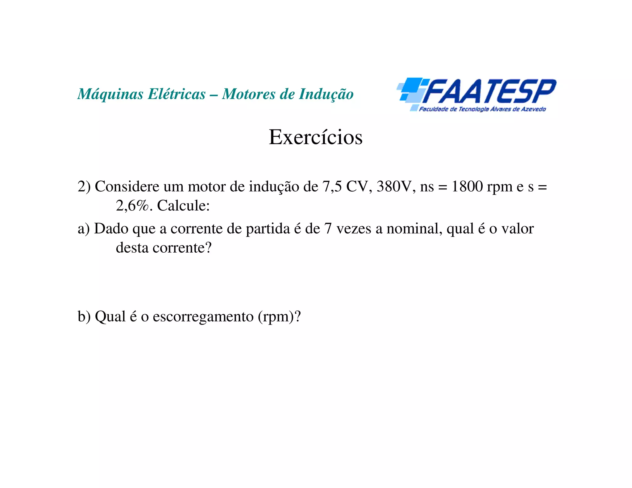 Máquinas Elétricas – Motores de Indução

                             Exercícios

2) Considere um motor de indução de 7,5 CV, 380V, ns = 1800 rpm e s =
     2,6%. Calcule:
a) Dado que a corrente de partida é de 7 vezes a nominal, qual é o valor
     desta corrente?



b) Qual é o escorregamento (rpm)?
 