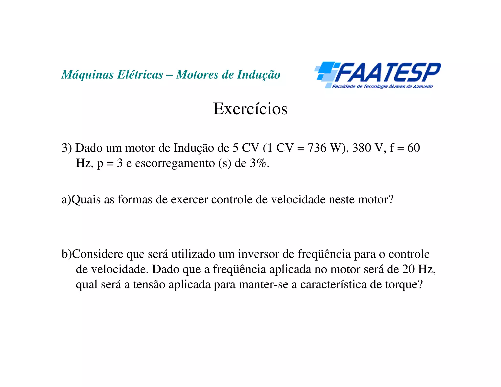 Máquinas Elétricas – Motores de Indução

                             Exercícios

3) Dado um motor de Indução de 5 CV (1 CV = 736 W), 380 V, f = 60
   Hz, p = 3 e escorregamento (s) de 3%.

a)Quais as formas de exercer controle de velocidade neste motor?



b)Considere que será utilizado um inversor de freqüência para o controle
  de velocidade. Dado que a freqüência aplicada no motor será de 20 Hz,
  qual será a tensão aplicada para manter-se a característica de torque?
 