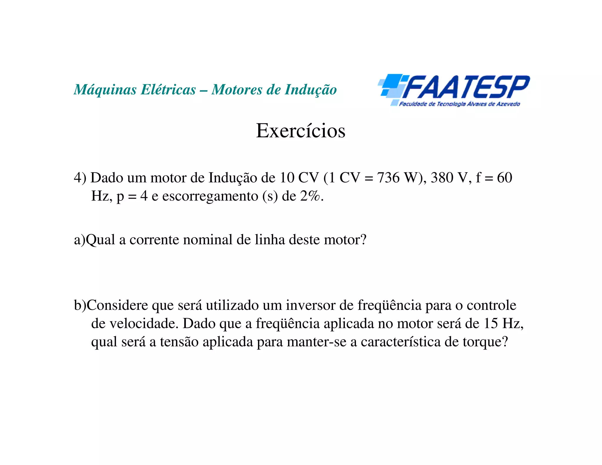 Máquinas Elétricas – Motores de Indução

                             Exercícios

4) Dado um motor de Indução de 10 CV (1 CV = 736 W), 380 V, f = 60
   Hz, p = 4 e escorregamento (s) de 2%.

a)Qual a corrente nominal de linha deste motor?



b)Considere que será utilizado um inversor de freqüência para o controle
  de velocidade. Dado que a freqüência aplicada no motor será de 15 Hz,
  qual será a tensão aplicada para manter-se a característica de torque?
 