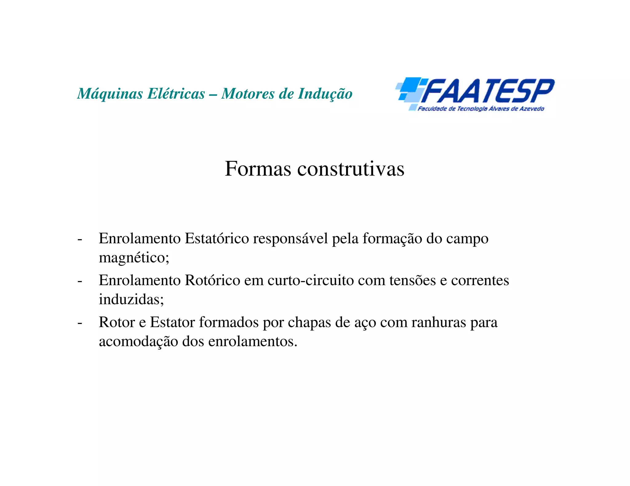 Máquinas Elétricas – Motores de Indução



                       Formas construtivas


-   Enrolamento Estatórico responsável pela formação do campo
    magnético;
-   Enrolamento Rotórico em curto-circuito com tensões e correntes
    induzidas;
-   Rotor e Estator formados por chapas de aço com ranhuras para
    acomodação dos enrolamentos.
 