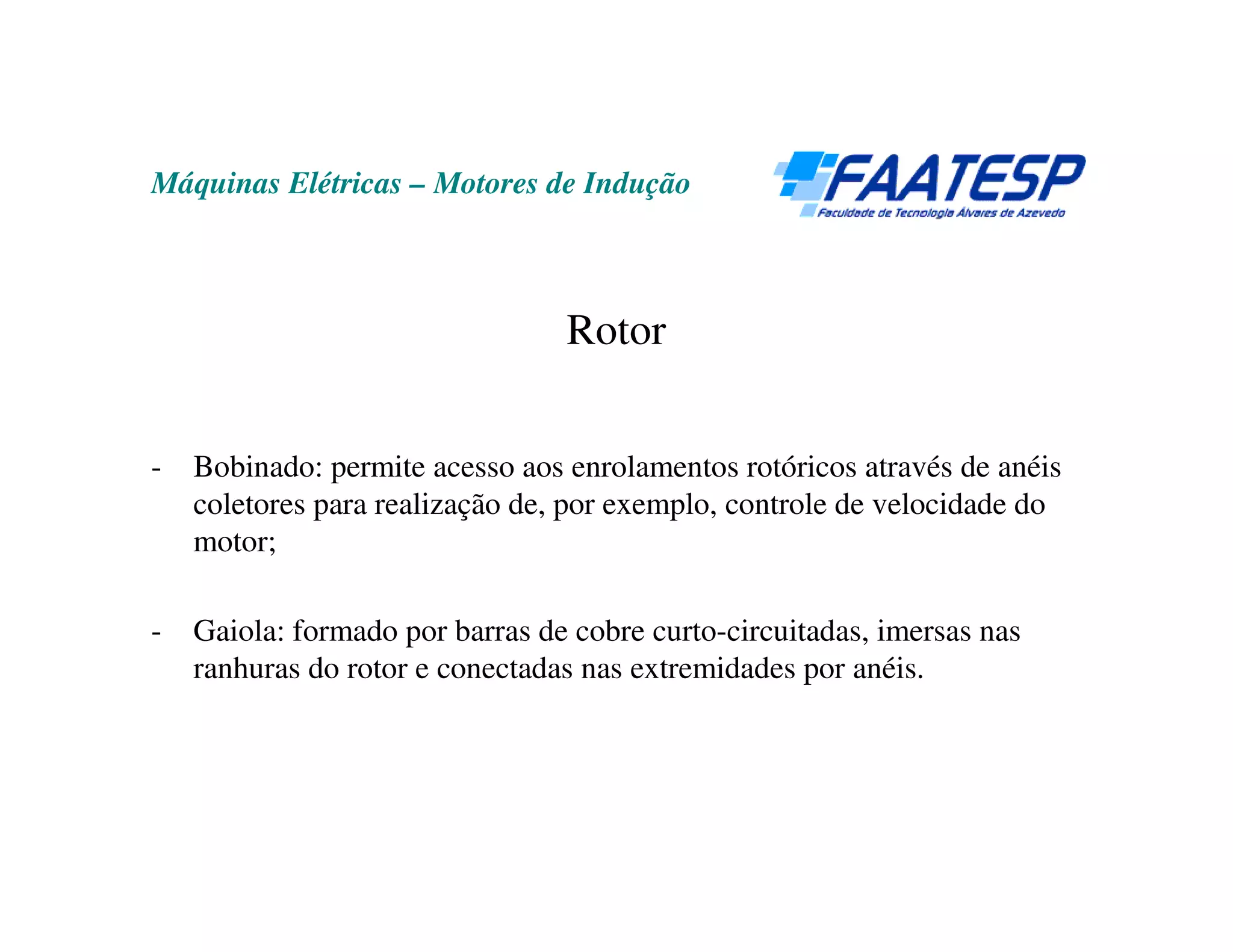 Máquinas Elétricas – Motores de Indução



                                 Rotor


-   Bobinado: permite acesso aos enrolamentos rotóricos através de anéis
    coletores para realização de, por exemplo, controle de velocidade do
    motor;

-   Gaiola: formado por barras de cobre curto-circuitadas, imersas nas
    ranhuras do rotor e conectadas nas extremidades por anéis.
 