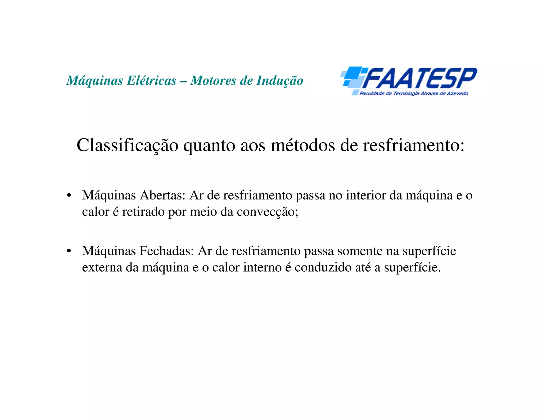 Máquinas Elétricas – Motores de Indução



 Classificação quanto aos métodos de resfriamento:

• Máquinas Abertas: Ar de resfriamento passa no interior da máquina e o
  calor é retirado por meio da convecção;

• Máquinas Fechadas: Ar de resfriamento passa somente na superfície
  externa da máquina e o calor interno é conduzido até a superfície.
 