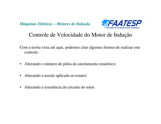 Máquinas Elétricas – Motores de Indução

     Controle de Velocidade do Motor de Indução

Com a teoria vista até aqui, podemos citar algumas formas de realizar este
  controle:

• Alterando o número de pólos do enrolamento estatórico;

• Alterando a tensão aplicada ao estator;

• Alterando a resistência do circuito do rotor.
 