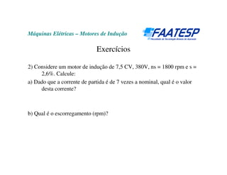 Máquinas Elétricas – Motores de Indução

                             Exercícios

2) Considere um motor de indução de 7,5 CV, 380V, ns = 1800 rpm e s =
     2,6%. Calcule:
a) Dado que a corrente de partida é de 7 vezes a nominal, qual é o valor
     desta corrente?



b) Qual é o escorregamento (rpm)?
 