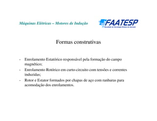 Máquinas Elétricas – Motores de Indução



                       Formas construtivas


-   Enrolamento Estatórico responsável pela formação do campo
    magnético;
-   Enrolamento Rotórico em curto-circuito com tensões e correntes
    induzidas;
-   Rotor e Estator formados por chapas de aço com ranhuras para
    acomodação dos enrolamentos.
 