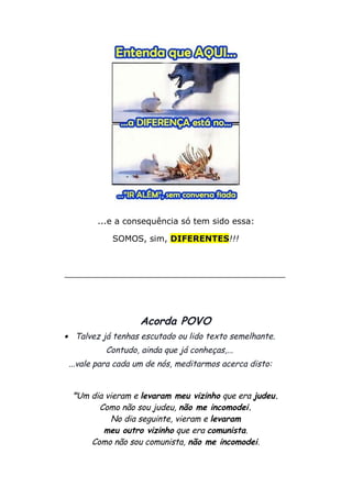 ...e a consequência só tem sido essa:
SOMOS, sim, DIFERENTES!!!
__________________________________________
Acorda POVO
• Talvez já tenhas escutado ou lido texto semelhante.
Contudo, ainda que já conheças,...
...vale para cada um de nós, meditarmos acerca disto:
"Um dia vieram e levaram meu vizinho que era judeu.
Como não sou judeu, não me incomodei.
No dia seguinte, vieram e levaram
meu outro vizinho que era comunista.
Como não sou comunista, não me incomodei.
 