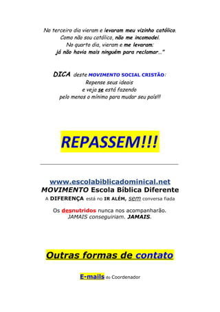 No terceiro dia vieram e levaram meu vizinho católico.
Como não sou católico, não me incomodei.
No quarto dia, vieram e me levaram;
já não havia mais ninguém para reclamar..."
DICA deste MOVIMENTO SOCIAL CRISTÃO:
Repense seus ideais
e veja se está fazendo
pelo menos o mínimo para mudar seu país!!!
REPASSEM!!!
__________________________________________
www.escolabiblicadominical.net
MOVIMENTO Escola Bíblica Diferente
A DIFERENÇA está no IR ALÉM, sem conversa fiada
Os desnutridos nunca nos acompanharão.
JAMAIS conseguiriam. JAMAIS.
Outras formas de contato
E-mails do Coordenador
 