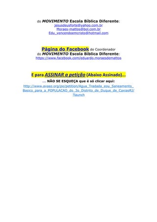 do MOVIMENTO Escola Bíblica Diferente:
jesusdeusforte@yahoo.com.br
Moraes-mattos@bol.com.br
Edu_vencendoemcristo@hotmail.com
Página do Facebook do Coordenador
do MOVIMENTO Escola Bíblica Diferente:
https://www.facebook.com/eduardo.moraesdemattos
E para ASSINAR a petição (Abaixo Assinado)...
... NÃO SE ESQUEÇA que é só clicar aqui:
http://www.avaaz.org/po/petition/Agua_Tradada_eou_Saneamento_
Basico_para_a_POPULACAO_do_3o_Distrito_de_Duque_de_CaxiasRJ/
?launch
 