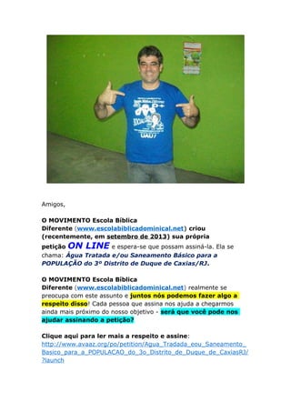 Amigos,
O MOVIMENTO Escola Bíblica
Diferente (www.escolabiblicadominical.net) criou
(recentemente, em setembro de 2013) sua própria
petição ON LINE e espera-se que possam assiná-la. Ela se
chama: Água Tratada e/ou Saneamento Básico para a
POPULAÇÃO do 3º Distrito de Duque de Caxias/RJ.
O MOVIMENTO Escola Bíblica
Diferente (www.escolabiblicadominical.net) realmente se
preocupa com este assunto e juntos nós podemos fazer algo a
respeito disso! Cada pessoa que assina nos ajuda a chegarmos
ainda mais próximo do nosso objetivo - será que você pode nos
ajudar assinando a petição?
Clique aqui para ler mais a respeito e assine:
http://www.avaaz.org/po/petition/Agua_Tradada_eou_Saneamento_
Basico_para_a_POPULACAO_do_3o_Distrito_de_Duque_de_CaxiasRJ/
?launch
 