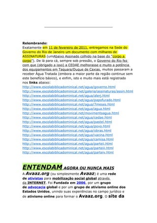 __________________________________
Relembrando:
Exatamente em 11 de fevereiro de 2011, entregamos na Sede do
Governo do Rio de Janeiro um documento com milhares de
ASSINATURAS (umAbaixo Assinado colhido na base do “corpo a
corpo”). De lá para cá, sempre sob pressão, o Governo do Rio fez
com que (obrigado a isso) a CEDAE melhorasse e muito a potência
dos equipamentos em Taquara/Duque de Caxias, muitos passaram a
receber Água Tratada (embora a maior parte da região continue sem
este benefício básico), e enfim, isto e muito mais está registrado
nos links abaixo:
http://www.escolabiblicadominical.net/agua/governo.html
http://www.escolabiblicadominical.net/galeria/assinaturas/assin.html
http://www.escolabiblicadominical.net/agua/alerj.html
http://www.escolabiblicadominical.net/agua/papofurado.html
http://www.escolabiblicadominical.net/agua/7meses.html
http://www.escolabiblicadominical.net/agua/agua.html
http://www.escolabiblicadominical.net/movimentoagua.html
http://www.escolabiblicadominical.net/agua/cedae.html
http://www.escolabiblicadominical.net/agua/pastel.html
http://www.escolabiblicadominical.net/agua/povo.html
http://www.escolabiblicadominical.net/agua/obras.html
http://www.escolabiblicadominical.net/agua/vacina.html
http://www.escolabiblicadominical.net/agua/camisa.html
http://www.escolabiblicadominical.net/agua/parteii.html
http://www.escolabiblicadominical.net/agua/parteiii.html
http://www.escolabiblicadominical.net/agua/parteiv.html
ENTENDAM AGORA OU NUNCA MAIS
A Avaaz.org (ou simplesmente Avaaz) é uma rede
de ativistas para mobilização social global através
da INTERNET. Foi Fundada em 2006, por um grupo
de advocacia global e por um grupo de ativismo online dos
Estados Unidos, unindo suas experiências no campo jurídico e
de ativismo online para formar o Avaaz.org. O site da
 