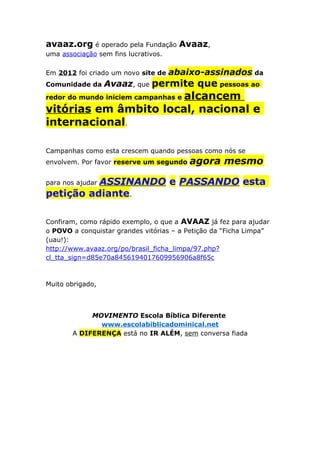 avaaz.org é operado pela Fundação Avaaz,
uma associação sem fins lucrativos.
Em 2012 foi criado um novo site de abaixo-assinados da
Comunidade da Avaaz, que permite que pessoas ao
redor do mundo iniciem campanhas e alcancem
vitórias em âmbito local, nacional e
internacional.
Campanhas como esta crescem quando pessoas como nós se
envolvem. Por favor reserve um segundo agora mesmo
para nos ajudar ASSINANDO e PASSANDO esta
petição adiante.
Confiram, como rápido exemplo, o que a AVAAZ já fez para ajudar
o POVO a conquistar grandes vitórias – a Petição da “Ficha Limpa”
(uau!):
http://www.avaaz.org/po/brasil_ficha_limpa/97.php?
cl_tta_sign=d85e70a8456194017609956906a8f65c
Muito obrigado,
MOVIMENTO Escola Bíblica Diferente
www.escolabiblicadominical.net
A DIFERENÇA está no IR ALÉM, sem conversa fiada
 