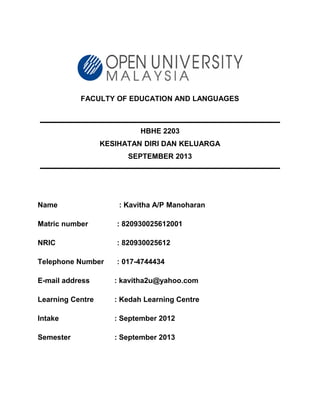 FACULTY OF EDUCATION AND LANGUAGES
HBHE 2203
KESIHATAN DIRI DAN KELUARGA
SEPTEMBER 2013
Name : Kavitha A/P Manoharan
Matric number : 820930025612001
NRIC : 820930025612
Telephone Number : 017-4744434
E-mail address : kavitha2u@yahoo.com
Learning Centre : Kedah Learning Centre
Intake : September 2012
Semester : September 2013
 