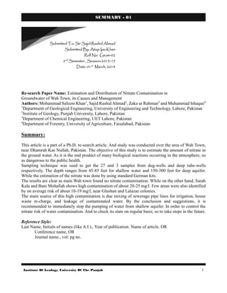 Institute Of Geology, University Of The Punjab 1
SUMMARY - 01
Re-search Paper Name: Estimation and Distribution of Nitrate Contamination in
Groundwater of Wah Town, its Causes and Management
Authors: Mohammad Saleem Khan1
, Sajid Rashid Ahmad2
, Zaka ur Rahman3
and Muhammad Ishaque4
1
Department of Geological Engineering, University of Engineering and Technology, Lahore, Pakistan
2
Institute of Geology, Punjab University, Lahore, Pakistan
3
Department of Chemical Engineering, UET Lahore, Pakistan
4
Department of Forestry, University of Agriculture, Faisalabad, Pakistan
Summary:
This article is a part of a Ph.D. re-search article. And study was conducted over the area of Wah Town,
near Dhamrah Kas Nullah, Pakistan. The objective of this study is to estimate the amount of nitrate in
the ground water. As it is the end product of many biological reactions occurring in the atmosphere, so
as dangerous to the public health.
Sampling technique was used to get the 27 and 3 samples from dug-wells and deep tube-wells
respectively. The depth ranges from 45-85 feet for shallow water and 150-300 feet for deep aquifer.
While the estimation of the nitrate was done by using standard German kits.
The results are clear as main Wah town found no nitrate contamination. While on the other hand, Sarah
Kala and Bani Mohallah shows high contamination of about 20-25 mg/l. Few areas were also identified
by on average risk of about 10-19 mg/l, near Glushan and Lalazae colonies.
The main source of this high contamination is due mixing of sewerage pipe lines for irrigation, house
waste re-charge, and leakage of contaminated water. By the conclusion and suggestions, it is
recommended to immediately stop the pumping of water from shallow aquifer. In order to control the
nitrate risk of water contamination. And to check its state on regular basis, so to take steps in the future.
Reference Style:
Last Name, Initials of names (like A.I.)., Year of publication. Name of article. OR
Conference name, OR
Journal name., vol: pg no.
Submitted To: Sir Sajid Rashid Ahmad
Submitted By: Atiqa Ijaz Khan
Roll No: Geom-02
2nd
Semester , Session:2013-15
Date: 01st
March, 2014
 