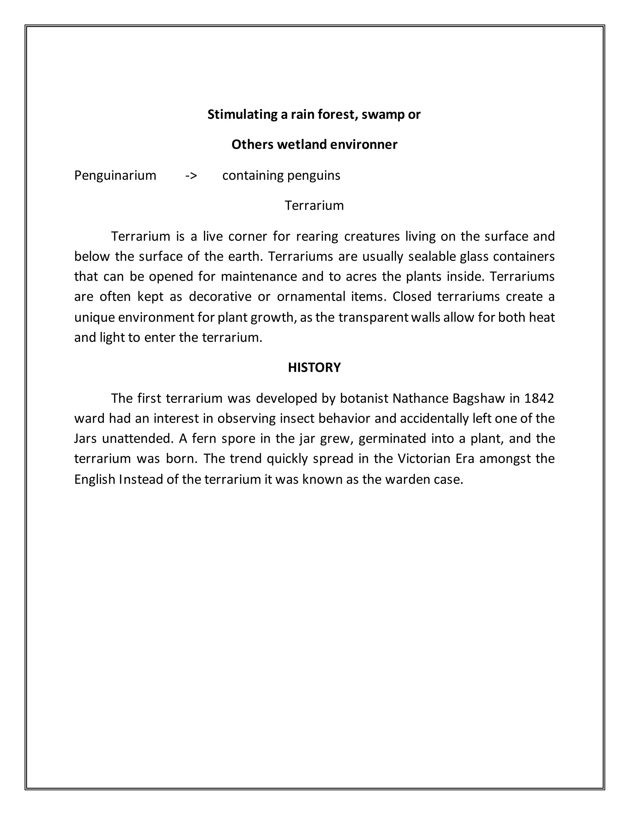 Stimulating a rain forest, swamp or
Others wetland environner
Penguinarium -> containing penguins
Terrarium
Terrarium is a live corner for rearing creatures living on the surface and
below the surface of the earth. Terrariums are usually sealable glass containers
that can be opened for maintenance and to acres the plants inside. Terrariums
are often kept as decorative or ornamental items. Closed terrariums create a
unique environment for plant growth, as the transparentwalls allow for both heat
and light to enter the terrarium.
HISTORY
The first terrarium was developed by botanist Nathance Bagshaw in 1842
ward had an interest in observing insect behavior and accidentally left one of the
Jars unattended. A fern spore in the jar grew, germinated into a plant, and the
terrarium was born. The trend quickly spread in the Victorian Era amongst the
English Instead of the terrarium it was known as the warden case.
 