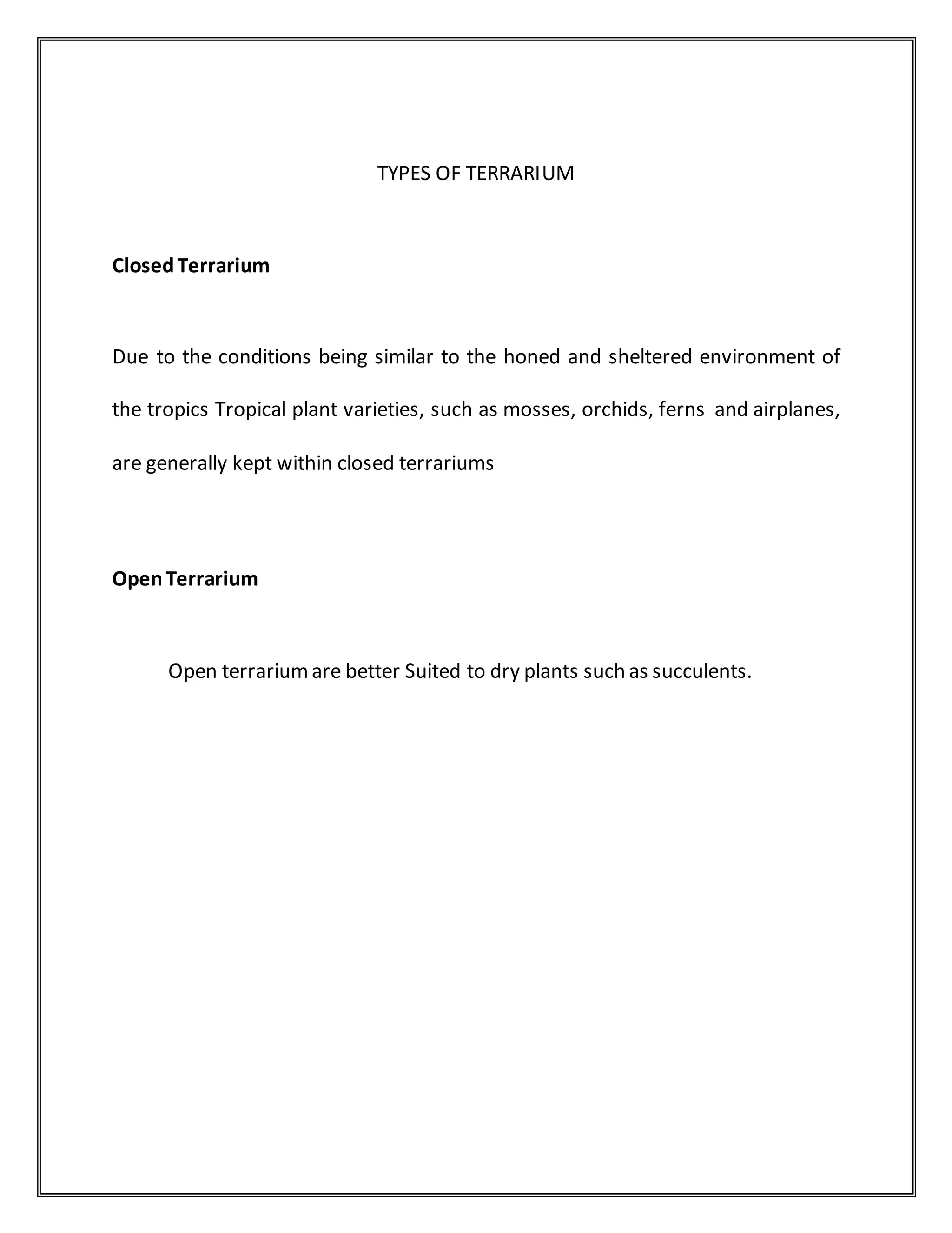 TYPES OF TERRARIUM
ClosedTerrarium
Due to the conditions being similar to the honed and sheltered environment of
the tropics Tropical plant varieties, such as mosses, orchids, ferns and airplanes,
are generally kept within closed terrariums
OpenTerrarium
Open terrariumare better Suited to dry plants such as succulents.
 