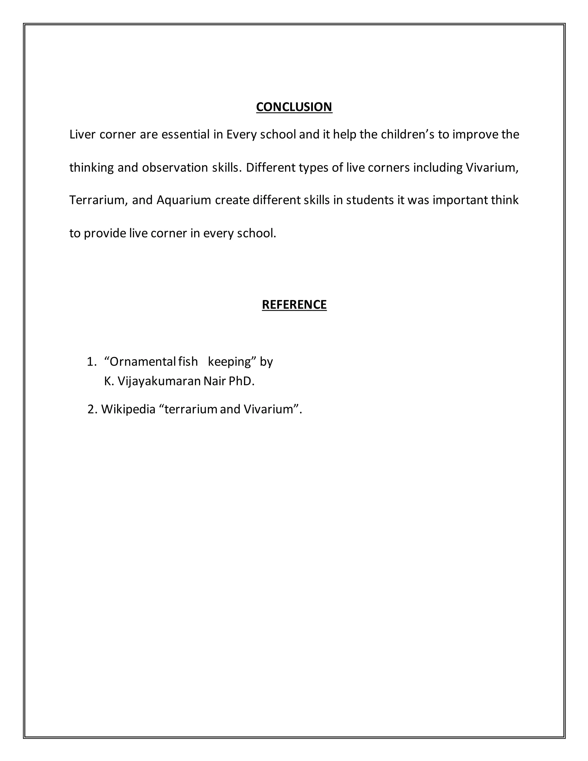 CONCLUSION
Liver corner are essential in Every school and it help the children’s to improve the
thinking and observation skills. Different types of live corners including Vivarium,
Terrarium, and Aquarium create different skills in students it was important think
to provide live corner in every school.
REFERENCE
1. “Ornamentalfish keeping” by
K. Vijayakumaran Nair PhD.
2. Wikipedia “terrariumand Vivarium”.
 