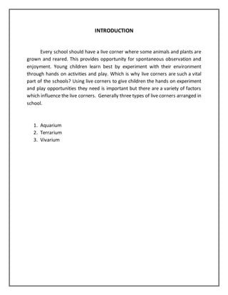 INTRODUCTION
Every school should have a live corner where some animals and plants are
grown and reared. This provides opportunity for spontaneous observation and
enjoyment. Young children learn best by experiment with their environment
through hands on activities and play. Which is why live corners are such a vital
part of the schools? Using live corners to give children the hands on experiment
and play opportunities they need is important but there are a variety of factors
which influence the live corners. Generally three types of live corners arranged in
school.
1. Aquarium
2. Terrarium
3. Vivarium
 