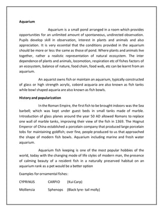 Aquarium
Aquarium is a small pond arranged in a room which provides
opportunities for an unlimited amount of spontaneous, undirected observation.
Pupils develop skill in observation, interest in plants and animals and also
appreciation. It is very essential that the conditions provided in the aquarium
should be more or less the same as those of pond. Where plants and animals live
together, rather a realistic representation of natural ecosystem. The inter
dependence of plants and animals, locomotion, respiration etc of fishes factors of
an ecosystem, balance of nature, food chain, food web, etc can be learnt from an
aquarium.
An aquarist owns fish or maintain an aquarium, typically constructed
of glass or high strength acrylic, cobord acquaria are also known as fish tanks
while bowl shaped aquaria are also known as fish bowls.
History and popularization
In the Roman Empire, the firstfish to be brought indoors was the Sea
barbell; which was kept under guest beds in small tanks made of marble.
Introduction of glass planes around the year 50 AD allowed Romans to replace
one wall of marble tanks, improving their view of the fish in 1369. The Hognut
Emperor of China established a porcelain company that produced large porcelain
tobs for maintaining goldfish; over fine, people produced to us that approached
the shape of modern fish bowls. Aquarium including marine and fresh water
aquarium.
Aquarium fish keeping is one of the most popular hobbies of the
world, today with the changing mode of life styles of modern man, the presence
of calming beauty of a resident fish in a naturally preserved habitué on an
aquarium rank as a pet would be a better option
Examples for ornamental fishes:
CYPRINUS CARPIO (Kui Carp)
Molliensia Sphenops (Black lyre- tail molly)
 
