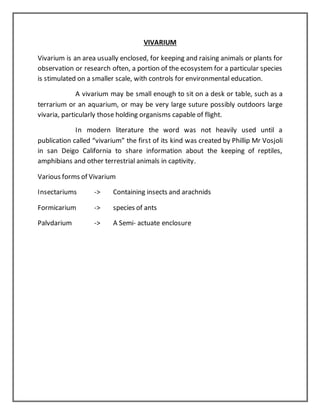 VIVARIUM
Vivarium is an area usually enclosed, for keeping and raising animals or plants for
observation or research often, a portion of the ecosystem for a particular species
is stimulated on a smaller scale, with controls for environmental education.
A vivarium may be small enough to sit on a desk or table, such as a
terrarium or an aquarium, or may be very large suture possibly outdoors large
vivaria, particularly those holding organisms capable of flight.
In modern literature the word was not heavily used until a
publication called “vivarium” the first of its kind was created by Phillip Mr Vosjoli
in san Deigo California to share information about the keeping of reptiles,
amphibians and other terrestrial animals in captivity.
Various forms of Vivarium
Insectariums -> Containing insects and arachnids
Formicarium -> species of ants
Palvdarium -> A Semi- actuate enclosure
 