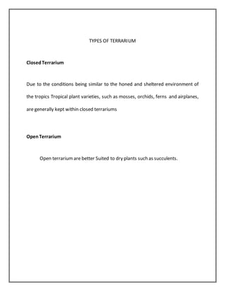 TYPES OF TERRARIUM
ClosedTerrarium
Due to the conditions being similar to the honed and sheltered environment of
the tropics Tropical plant varieties, such as mosses, orchids, ferns and airplanes,
are generally kept within closed terrariums
OpenTerrarium
Open terrariumare better Suited to dry plants such as succulents.
 
