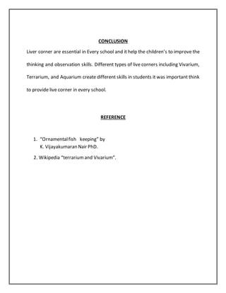 CONCLUSION
Liver corner are essential in Every school and it help the children’s to improve the
thinking and observation skills. Different types of live corners including Vivarium,
Terrarium, and Aquarium create different skills in students it was important think
to provide live corner in every school.
REFERENCE
1. “Ornamentalfish keeping” by
K. Vijayakumaran Nair PhD.
2. Wikipedia “terrariumand Vivarium”.
 