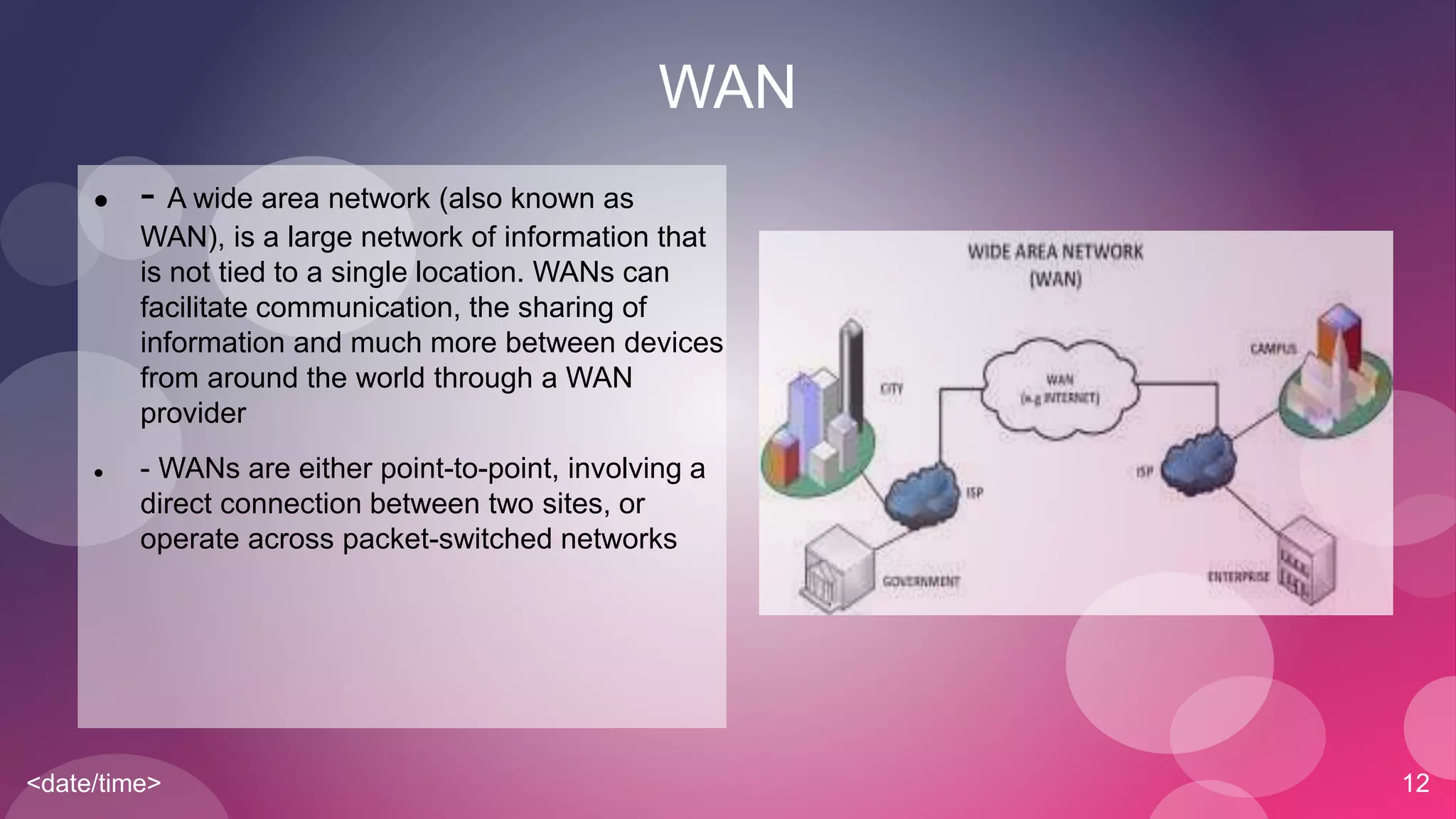<date/time> 12
WAN
 - A wide area network (also known as
WAN), is a large network of information that
is not tied to a single location. WANs can
facilitate communication, the sharing of
information and much more between devices
from around the world through a WAN
provider
 - WANs are either point-to-point, involving a
direct connection between two sites, or
operate across packet-switched networks
 