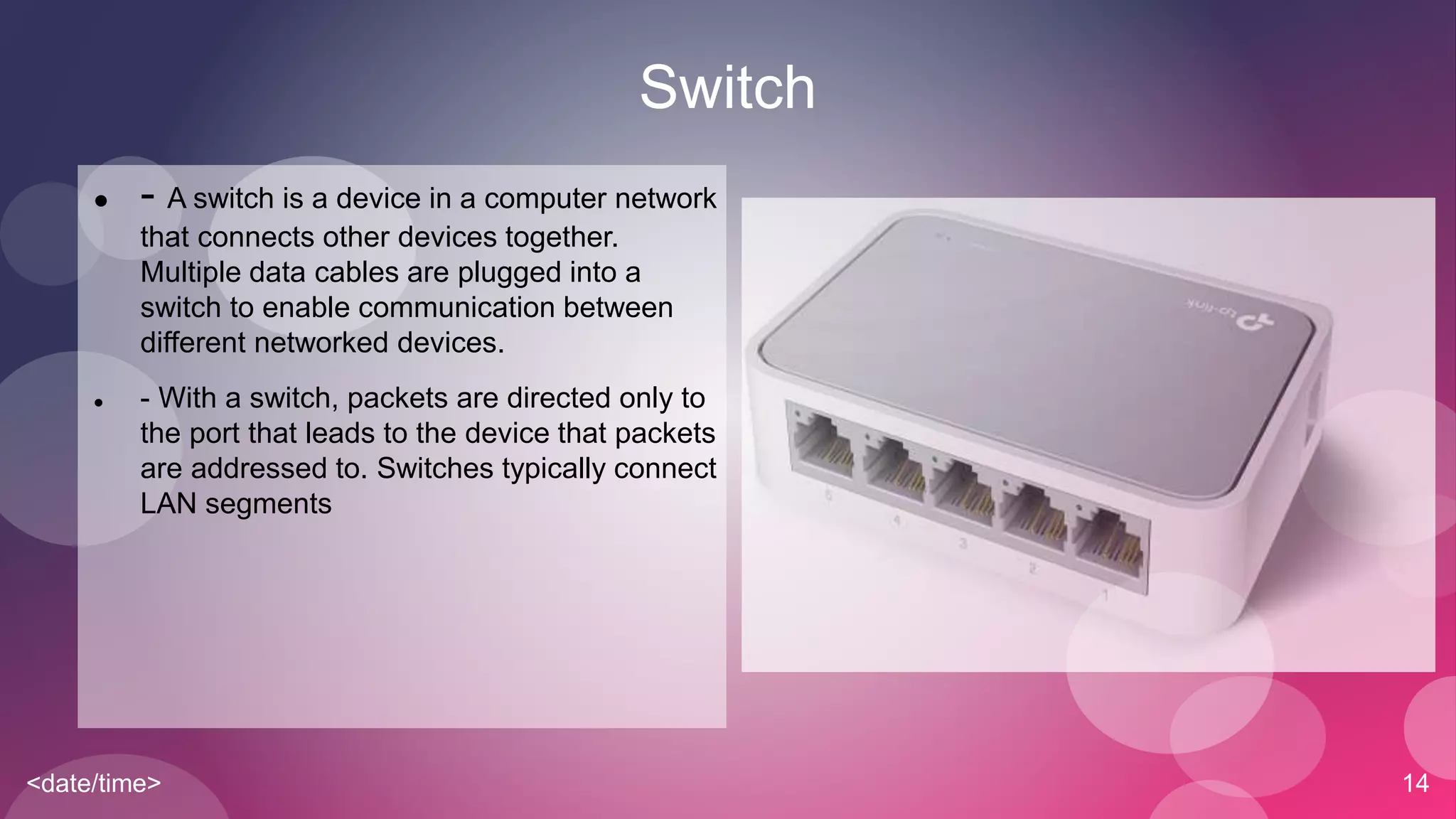<date/time> 14
Switch
 - A switch is a device in a computer network
that connects other devices together.
Multiple data cables are plugged into a
switch to enable communication between
different networked devices.
 - With a switch, packets are directed only to
the port that leads to the device that packets
are addressed to. Switches typically connect
LAN segments
 