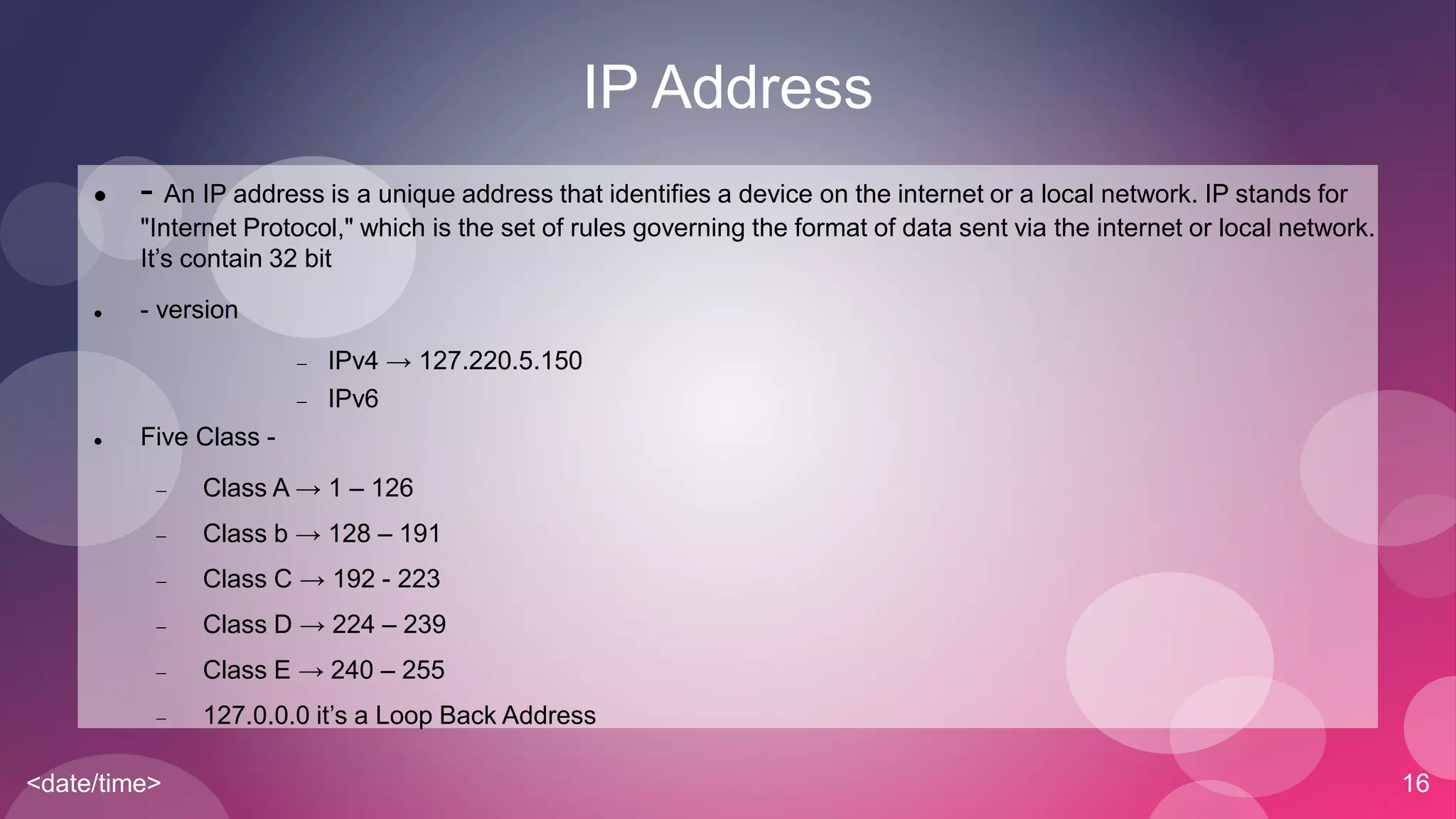 <date/time> 16
IP Address
 - An IP address is a unique address that identifies a device on the internet or a local network. IP stands for
"Internet Protocol," which is the set of rules governing the format of data sent via the internet or local network.
It’s contain 32 bit
 - version
 IPv4 → 127.220.5.150
 IPv6
 Five Class -
 Class A → 1 – 126
 Class b → 128 – 191
 Class C → 192 - 223
 Class D → 224 – 239
 Class E → 240 – 255
 127.0.0.0 it’s a Loop Back Address
 