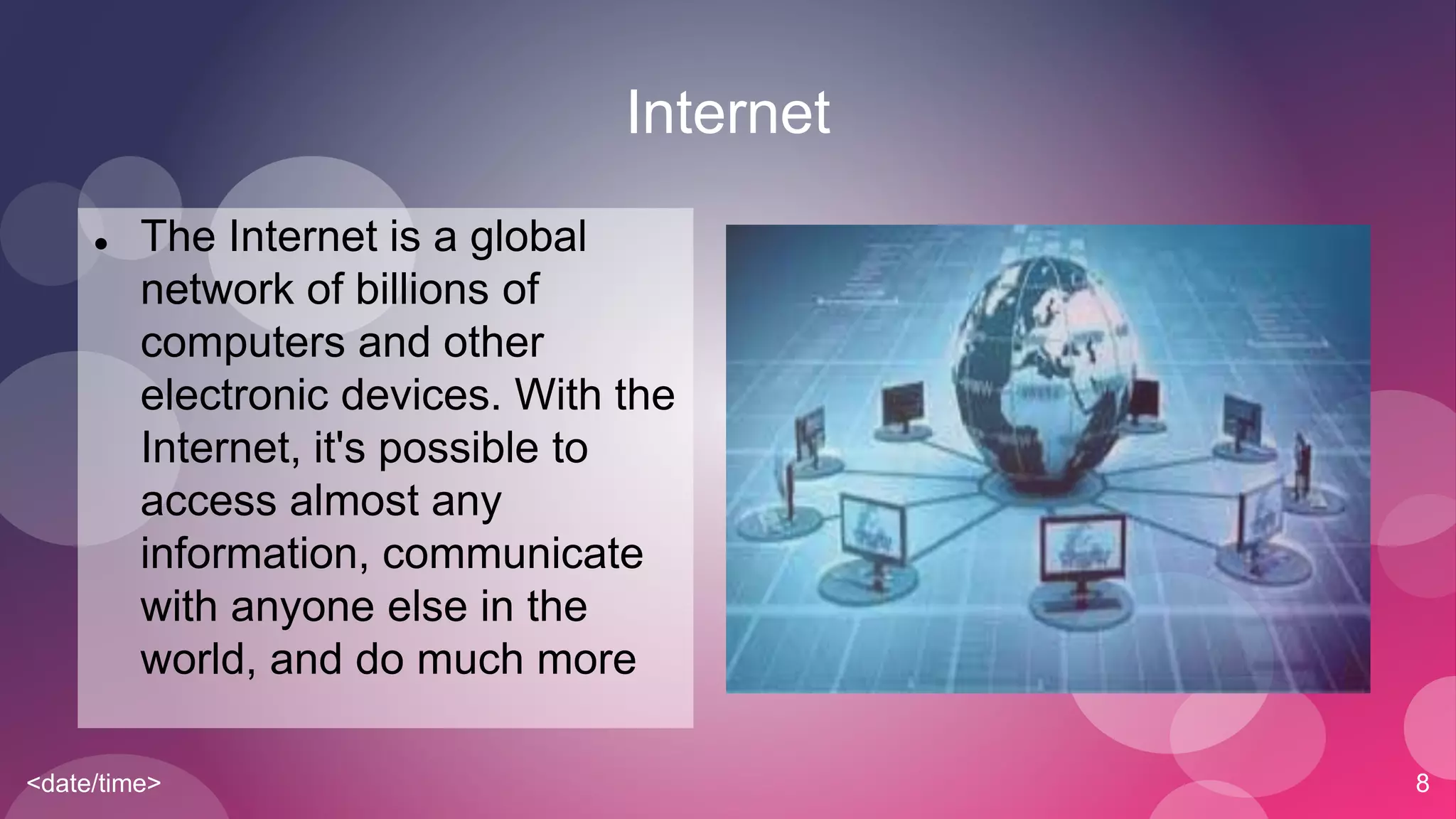 <date/time> 8
Internet
 The Internet is a global
network of billions of
computers and other
electronic devices. With the
Internet, it's possible to
access almost any
information, communicate
with anyone else in the
world, and do much more
 